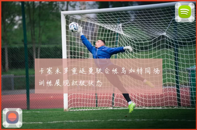 卡塞米罗重返曼联合练乌加特同场训练展现积极状态