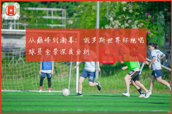 从巅峰到谢幕:俄罗斯世界杯绝唱球员全景深度分析