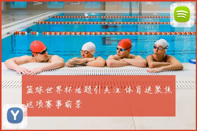 篮球世界杯话题引关注 体育迷聚焦这项赛事前景