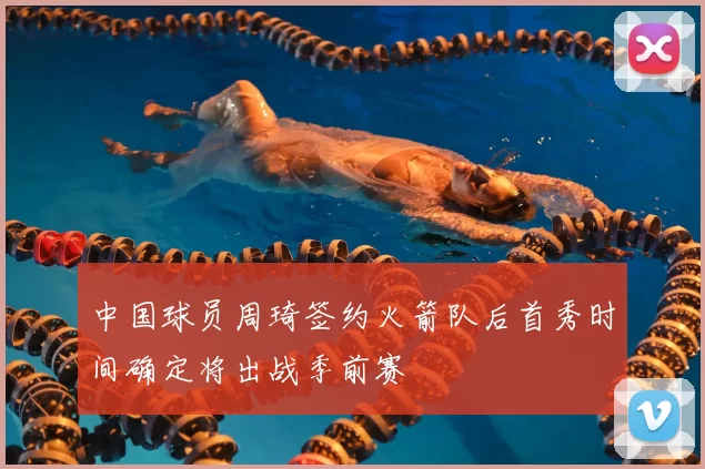 中国球员周琦签约火箭队后首秀时间确定将出战季前赛