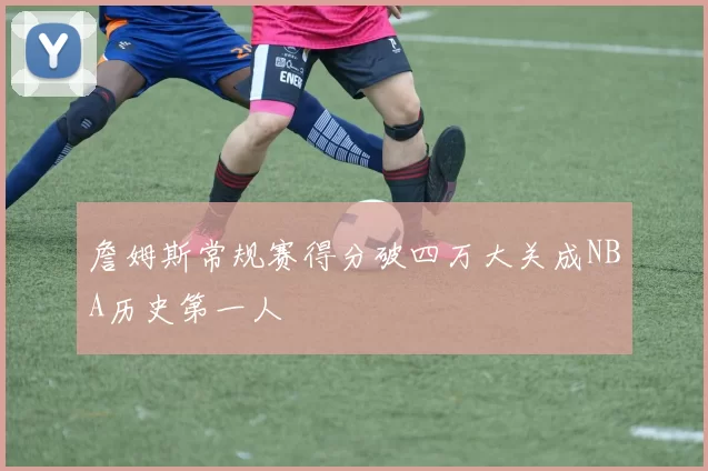 詹姆斯常规赛得分破四万大关成NBA历史第一人