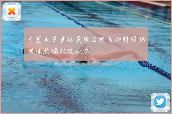 卡塞米罗重返曼联合练乌加特同场训练展现积极状态