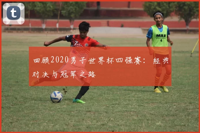 回顾2020男子世界杯四强赛:经典对决与冠军之路