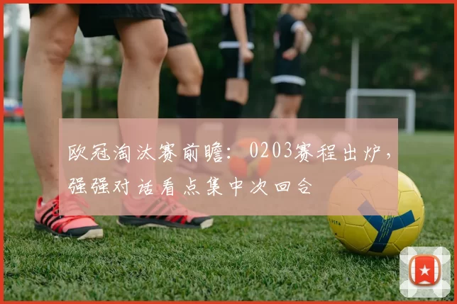 欧冠淘汰赛前瞻：0203赛程出炉，强强对话看点集中次回合