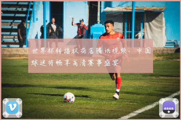 世界杯转播权花落腾讯视频，中国球迷将畅享高清赛事盛宴
