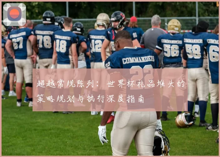 超越常规陈列:世界杯礼品堆头的策略规划与执行深度指南