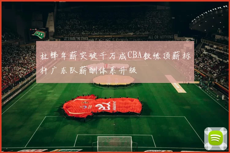杜锋年薪突破千万成CBA教练顶薪标杆广东队薪酬体系升级