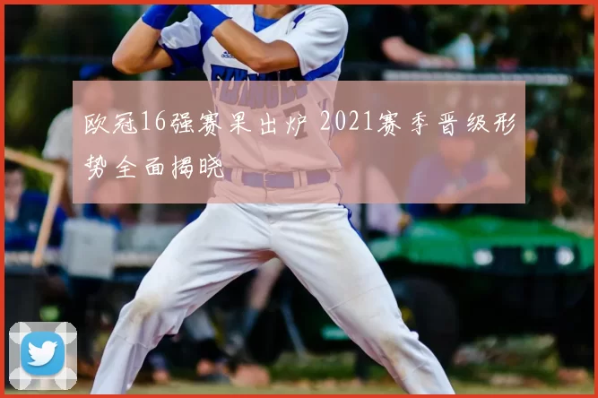 欧冠16强赛果出炉 2021赛季晋级形势全面揭晓