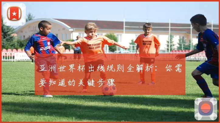 亚洲世界杯出线规则全解析:你需要知道的关键步骤