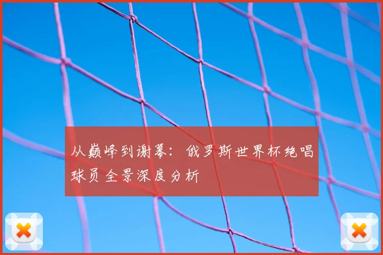 从巅峰到谢幕:俄罗斯世界杯绝唱球员全景深度分析