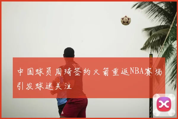 中国球员周琦签约火箭重返NBA赛场引发球迷关注