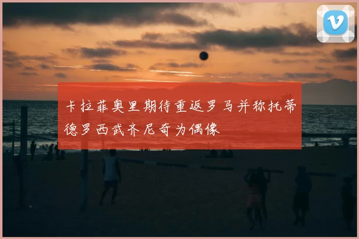 卡拉菲奥里期待重返罗马并称托蒂德罗西武齐尼奇为偶像