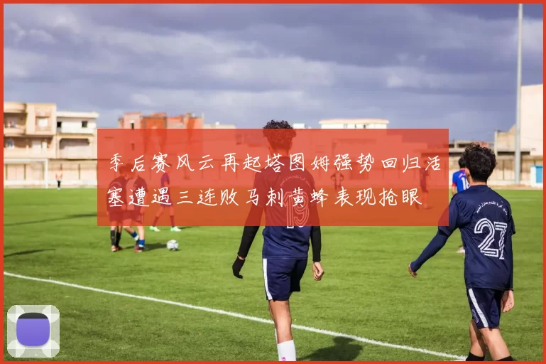 季后赛风云再起塔图姆强势回归活塞遭遇三连败马刺黄蜂表现抢眼