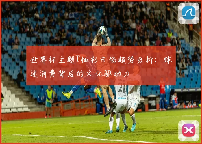 世界杯主题T恤衫市场趋势分析:球迷消费背后的文化驱动力
