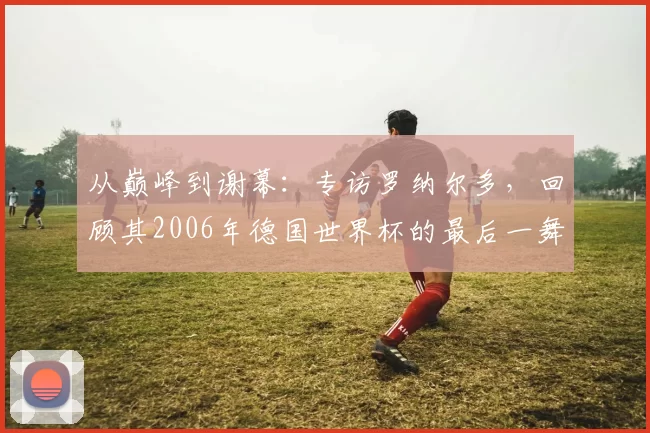 从巅峰到谢幕：专访罗纳尔多，回顾其2006年德国世界杯的最后一舞