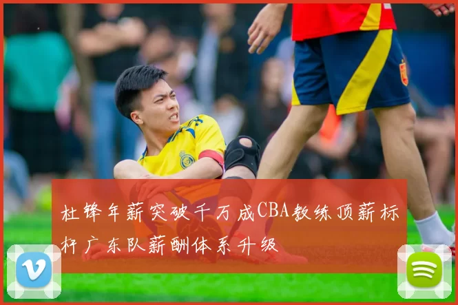 杜锋年薪突破千万成CBA教练顶薪标杆广东队薪酬体系升级