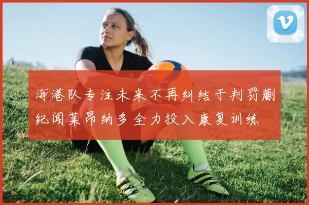 海港队专注未来不再纠结于判罚蒯纪闻莱昂纳多全力投入康复训练