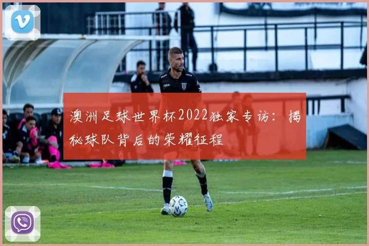 澳洲足球世界杯2022独家专访：揭秘球队背后的荣耀征程