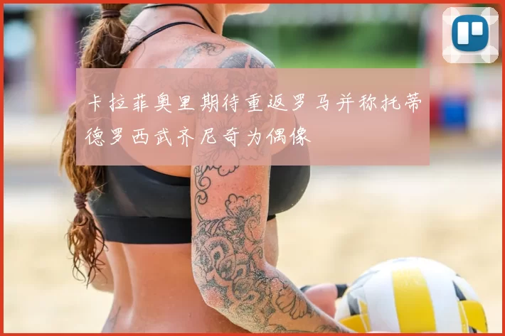 卡拉菲奥里期待重返罗马并称托蒂德罗西武齐尼奇为偶像