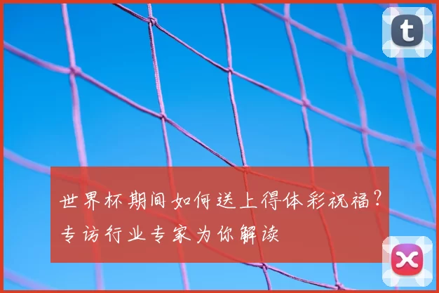 世界杯期间如何送上得体彩祝福?专访行业专家为你解读