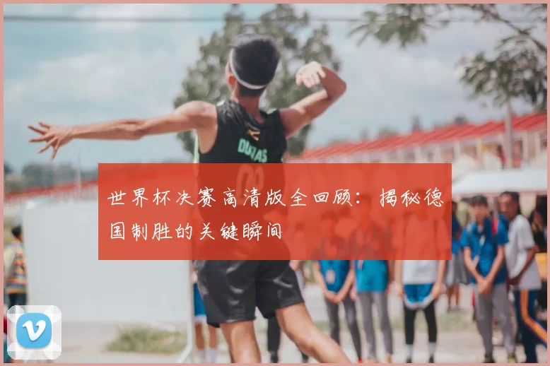 世界杯决赛高清版全回顾:揭秘德国制胜的关键瞬间