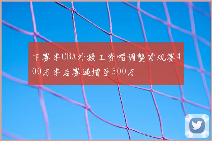 下赛季CBA外援工资帽调整常规赛400万季后赛递增至500万
