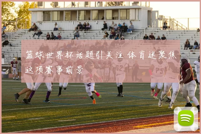 篮球世界杯话题引关注 体育迷聚焦这项赛事前景