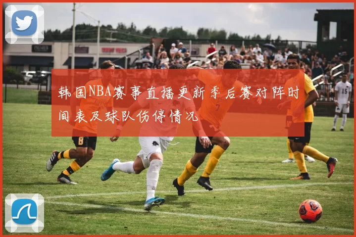 韩国NBA赛事直播更新季后赛对阵时间表及球队伤停情况