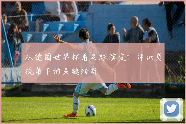 从德国世界杯看足球演变:评论员视角下的关键转折