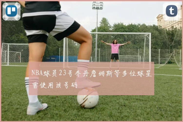 NBA球员23号乔丹詹姆斯等多位球星曾使用该号码