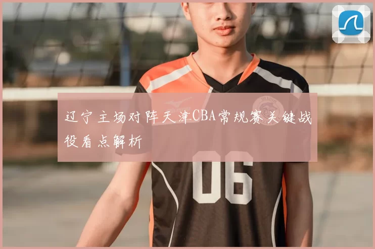 辽宁主场对阵天津CBA常规赛关键战役看点解析
