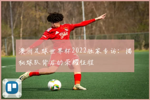 澳洲足球世界杯2022独家专访：揭秘球队背后的荣耀征程