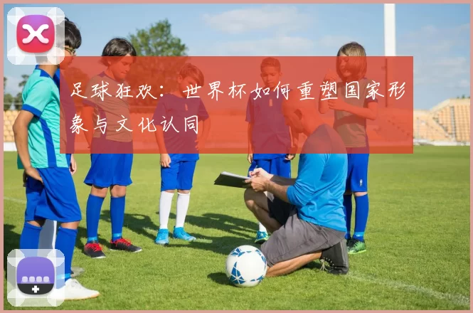 足球狂欢：世界杯如何重塑国家形象与文化认同