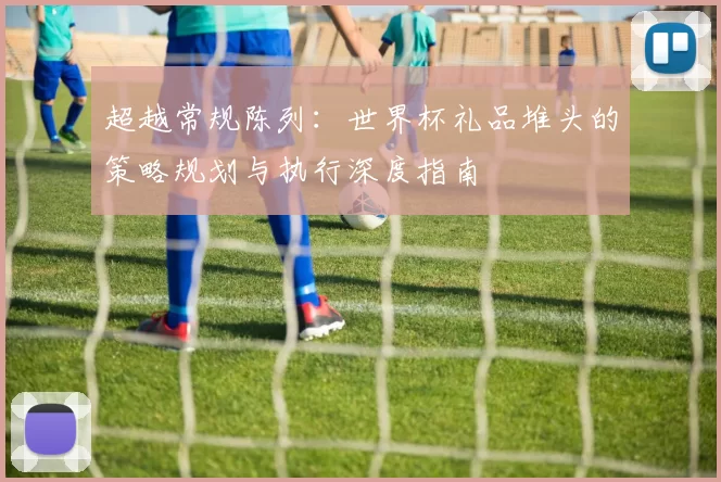 超越常规陈列:世界杯礼品堆头的策略规划与执行深度指南