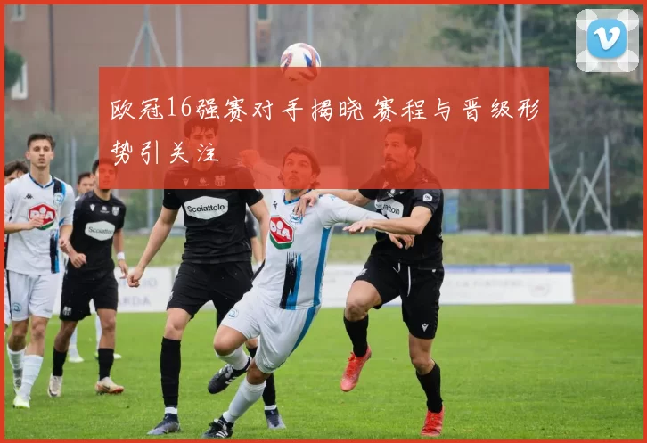 欧冠16强赛对手揭晓 赛程与晋级形势引关注
