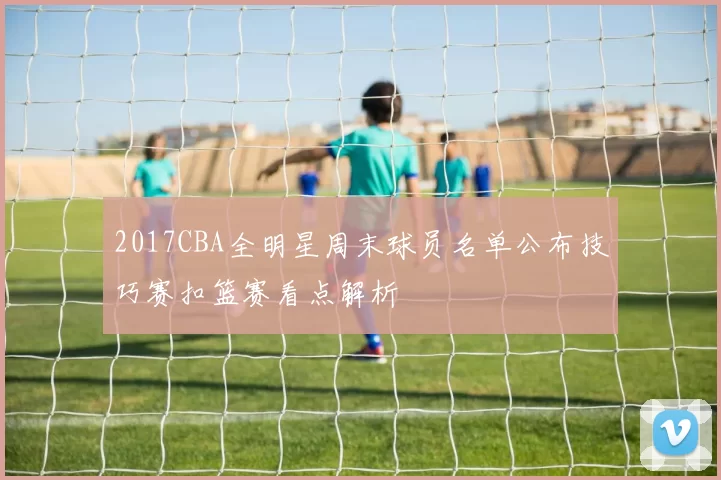 2017CBA全明星周末球员名单公布技巧赛扣篮赛看点解析