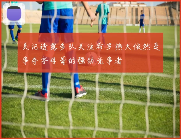 美记透露多队关注希罗热火依然是争夺字母哥的强劲竞争者