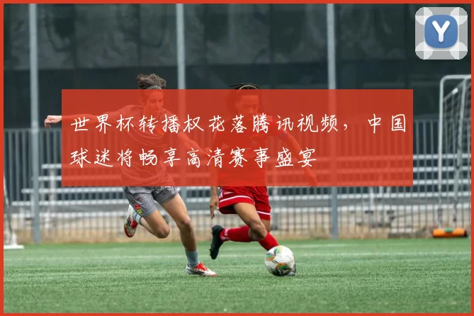 世界杯转播权花落腾讯视频，中国球迷将畅享高清赛事盛宴