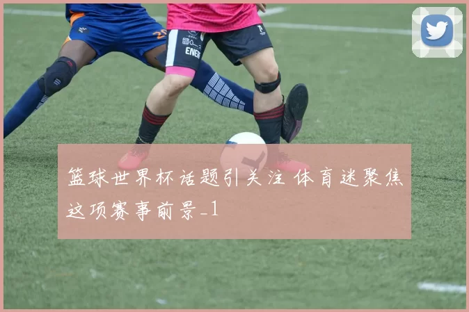 篮球世界杯话题引关注 体育迷聚焦这项赛事前景_1