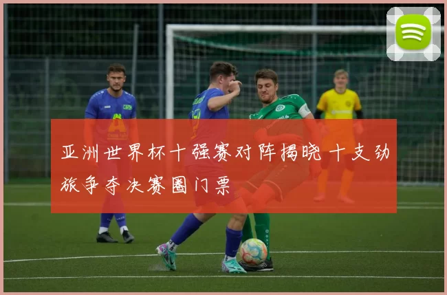 亚洲世界杯十强赛对阵揭晓 十支劲旅争夺决赛圈门票