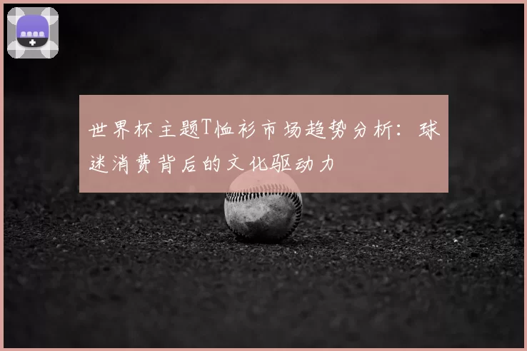世界杯主题T恤衫市场趋势分析:球迷消费背后的文化驱动力