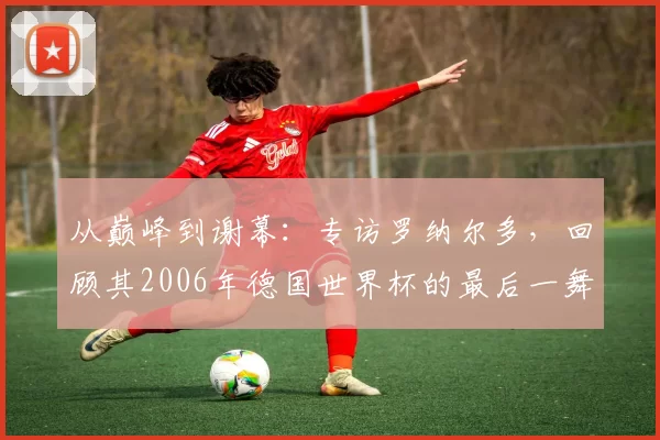 从巅峰到谢幕：专访罗纳尔多，回顾其2006年德国世界杯的最后一舞